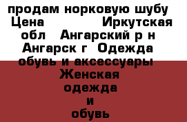 продам норковую шубу › Цена ­ 18 000 - Иркутская обл., Ангарский р-н, Ангарск г. Одежда, обувь и аксессуары » Женская одежда и обувь   . Иркутская обл.